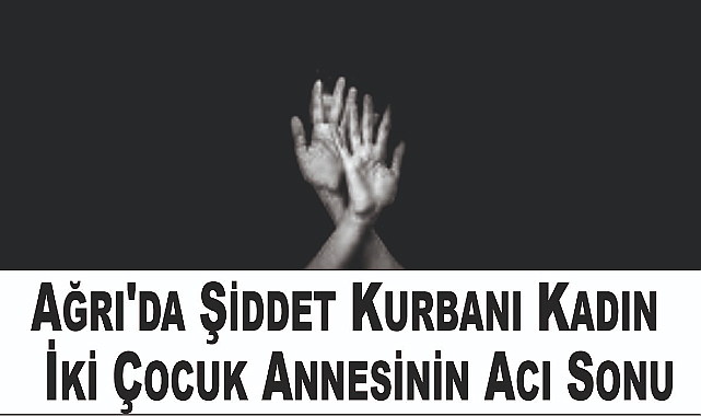 Ağrı'da Şiddet Kurbanı Kadın: İki Çocuk Annesinin Acı Sonu