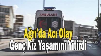 Ağrı’da Acı Olay: Genç Kız Yaşamını Yitirdi