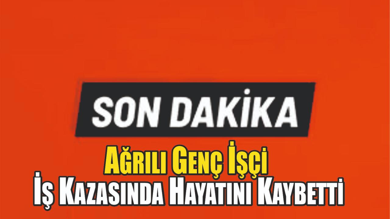 Ağrılı Genç İşçi İş Kazasında Hayatını Kaybetti