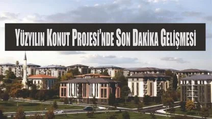 Yüzyılın Konut Projesi’nde Son Dakika Gelişmesi