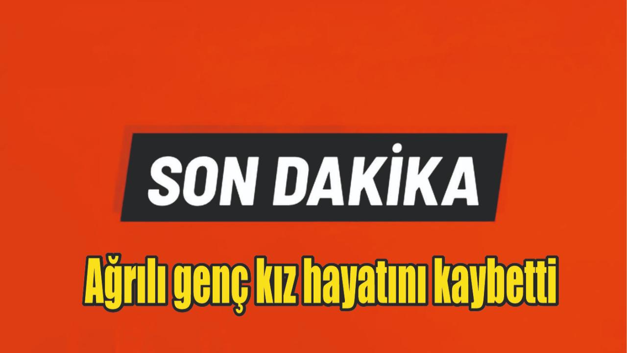 Ağrılı genç kız hayatını kaybetti